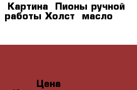 Картина “Пионы“ручной работы.Холст.,масло.50 *60. › Цена ­ 5 000 - Краснодарский край, Краснодар г. Хобби. Ручные работы » Картины и панно   